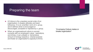Preparing the team
 A Culture is the unspoken social order of an
organisation; it shapes attitudes and team
behaviour. It is an unwritten norm of a group,
and it defines what is encouraged or
discouraged, accepted or rejected by a group.
 When an organisational culture is synced
correctly with an employee's value, aspirations
and drives, it can unleash a tremendous
amount of energy towards a shared purpose
and foster an organisation's capacity to thrive.
Source: HBR.ORG.
“A company Culture makes or
breaks organization”
 