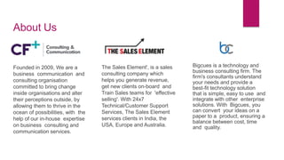 About Us
Founded in 2009, We are a
business communication and
consulting organisation
committed to bring change
inside organisations and alter
their perceptions outside, by
allowing them to thrive in the
ocean of possibilities, with the
help of our in-house expertise
on business consulting and
communication services.
The Sales Element', is a sales
consulting company which
helps you generate revenue,
get new clients on-board and
Train Sales teams for 'effective
selling'. With 24x7
Technical/Customer Support
Services, The Sales Element
services clients in India, the
USA, Europe and Australia.
Bigcues is a technology and
business consulting firm. The
firm's consultants understand
your needs and provide a
best-fit technology solution
that is simple, easy to use and
integrate with other enterprise
solutions. With Bigcues, you
can convert your ideas on a
paper to a product, ensuring a
balance between cost, time
and quality.
 