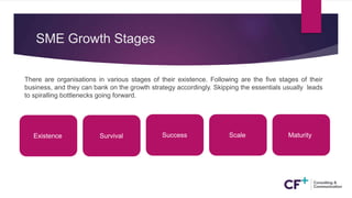 SME Growth Stages
There are organisations in various stages of their existence. Following are the five stages of their
business, and they can bank on the growth strategy accordingly. Skipping the essentials usually leads
to spiralling bottlenecks going forward.
Existence Survival Success Scale Maturity
 
