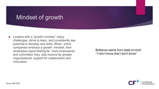 Mindset of growth
 Leaders with a “growth mindset,” enjoy
challenges, strive to learn, and consistently see
potential to develop new skills. When entire
companies embrace a growth mindset, their
employees report feeling far more empowered
and committed; they also receive far greater
organisational support for collaboration and
innovation.
Source: HBR.ORG.
Brilliance stems from state of mind
-“I don’t know that I don’t know”
 