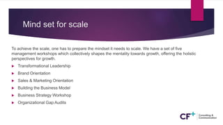 Mind set for scale
To achieve the scale, one has to prepare the mindset it needs to scale. We have a set of five
management workshops which collectively shapes the mentality towards growth, offering the holistic
perspectives for growth.
 Transformational Leadership
 Brand Orientation
 Sales & Marketing Orientation
 Building the Business Model
 Business Strategy Workshop
 Organizational Gap Audits
 