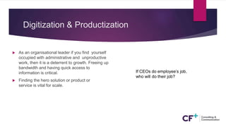 Digitization & Productization
 As an organisational leader if you find yourself
occupied with administrative and unproductive
work, then it is a deterrent to growth. Freeing up
bandwidth and having quick access to
information is critical.
 Finding the hero solution or product or
service is vital for scale.
If CEOs do employee’s job,
who will do their job?
 