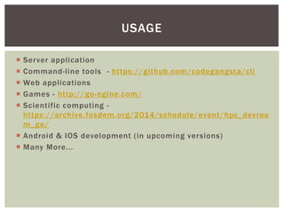  Server application
 Command-line tools - https://github.com/codegangsta/cli
 Web applications
 Games - http://go-ngine.com/
 Scientific computing -
https://archive.fosdem.org/2014/schedule/event/hpc_devroo
m_go/
 Android & IOS development (in upcoming versions)
 Many More...
USAGE
 