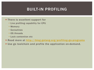  There is excellent support for
 Live profiling capability for CPU
 Memory
 Goroutines
 OS threads
 Lock contention etc
 Read more at http://blog.golang.org/profiling-go-programs
 Use go toolchain and profile the application on-demand.
BUILT-IN PROFILING
 