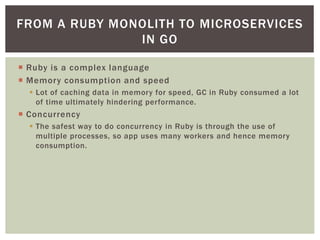  Ruby is a complex language
 Memory consumption and speed
 Lot of caching data in memory for speed, GC in Ruby consumed a lot
of time ultimately hindering performance.
 Concurrency
 The safest way to do concurrency in Ruby is through the use of
multiple processes, so app uses many workers and hence memory
consumption.
FROM A RUBY MONOLITH TO MICROSERVICES
IN GO
 