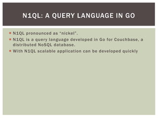  N1QL pronounced as “nickel”.
 N1QL is a query language developed in Go for Couchbase, a
distributed NoSQL database.
 With N1QL scalable application can be developed quickly
N1QL: A QUERY LANGUAGE IN GO
 
