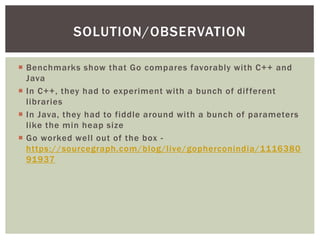  Benchmarks show that Go compares favorably with C++ and
Java
 In C++, they had to experiment with a bunch of different
libraries
 In Java, they had to fiddle around with a bunch of parameters
like the min heap size
 Go worked well out of the box -
https://sourcegraph.com/blog/live/gopherconindia/1116380
91937
SOLUTION/OBSERVATION
 