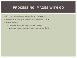  Extract dominant color from images.
 Generate Insight based on product color
 Pain Point:
 They were having high system usage.
 Avg mem. consumption was more than 70%
PROCESSING IMAGES WITH GO
 