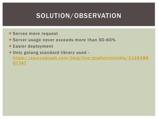  Serves more request
 Server usage never exceeds more than 50-60%
 Easier deployment
 Only golang standard library used -
https://sourcegraph.com/blog/live/gopherconindia/1116486
97747
SOLUTION/OBSERVATION
 