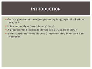  Go is a general-purpose programming language, like Python,
Java, or C
 It is commonly referred to as golang.
 A programming language developed at Google in 2007
 Main contributor were Robert Griesemer, Rob Pike, and Ken
Thompson.
INTRODUCTION
 