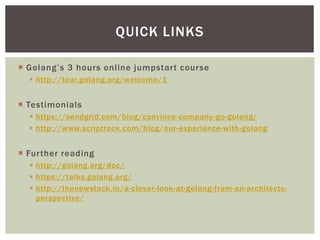  Golang’s 3 hours online jumpstart course
 http://tour.golang.org/welcome/1
 Testimonials
 https://sendgrid.com/blog/convince-company-go-golang/
 http://www.scriptrock.com/blog/our-experience-with-golang
 Further reading
 http://golang.org/doc/
 https://talks.golang.org/
 http://thenewstack.io/a-closer-look-at-golang-from-an-architects-
perspective/
QUICK LINKS
 