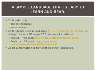  Go is relatively
 compact language
 easier to learn
 Go language spec is webpage (http://golang.org/ref/spec )
that prints as a 56 page PDF compared to others
 Java SE – 768 pages http://docs.oracle.com/javase/specs/
 Scala – 183 pages http://www.scala-
lang.org/docu/files/ScalaReference.pdf
 Go documentation is better than other languages.
A SIMPLE LANGUAGE THAT IS EASY TO
LEARN AND READ.
 