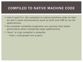  Like C and C++, Go compiles to native machine code so that
we don’t need environments such as CLR and JVM to run Go
applications.
 Go compiler compiles programs very quickly that helps
particularly when compiling large applications
 ‘Gocc’ is a go compiler’s compiler
 https://code.google.com/p/gocc/
COMPILED TO NATIVE MACHINE CODE
 