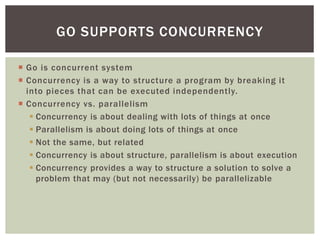  Go is concurrent system
 Concurrency is a way to structure a program by breaking it
into pieces that can be executed independently.
 Concurrency vs. parallelism
 Concurrency is about dealing with lots of things at once
 Parallelism is about doing lots of things at once
 Not the same, but related
 Concurrency is about structure, parallelism is about execution
 Concurrency provides a way to structure a solution to solve a
problem that may (but not necessarily) be parallelizable
GO SUPPORTS CONCURRENCY
 