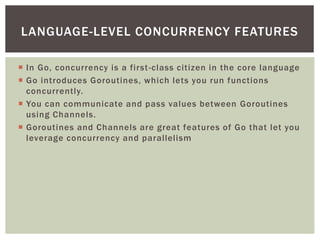  In Go, concurrency is a first-class citizen in the core language
 Go introduces Goroutines, which lets you run functions
concurrently.
 You can communicate and pass values between Goroutines
using Channels.
 Goroutines and Channels are great features of Go that let you
leverage concurrency and parallelism
LANGUAGE-LEVEL CONCURRENCY FEATURES
 