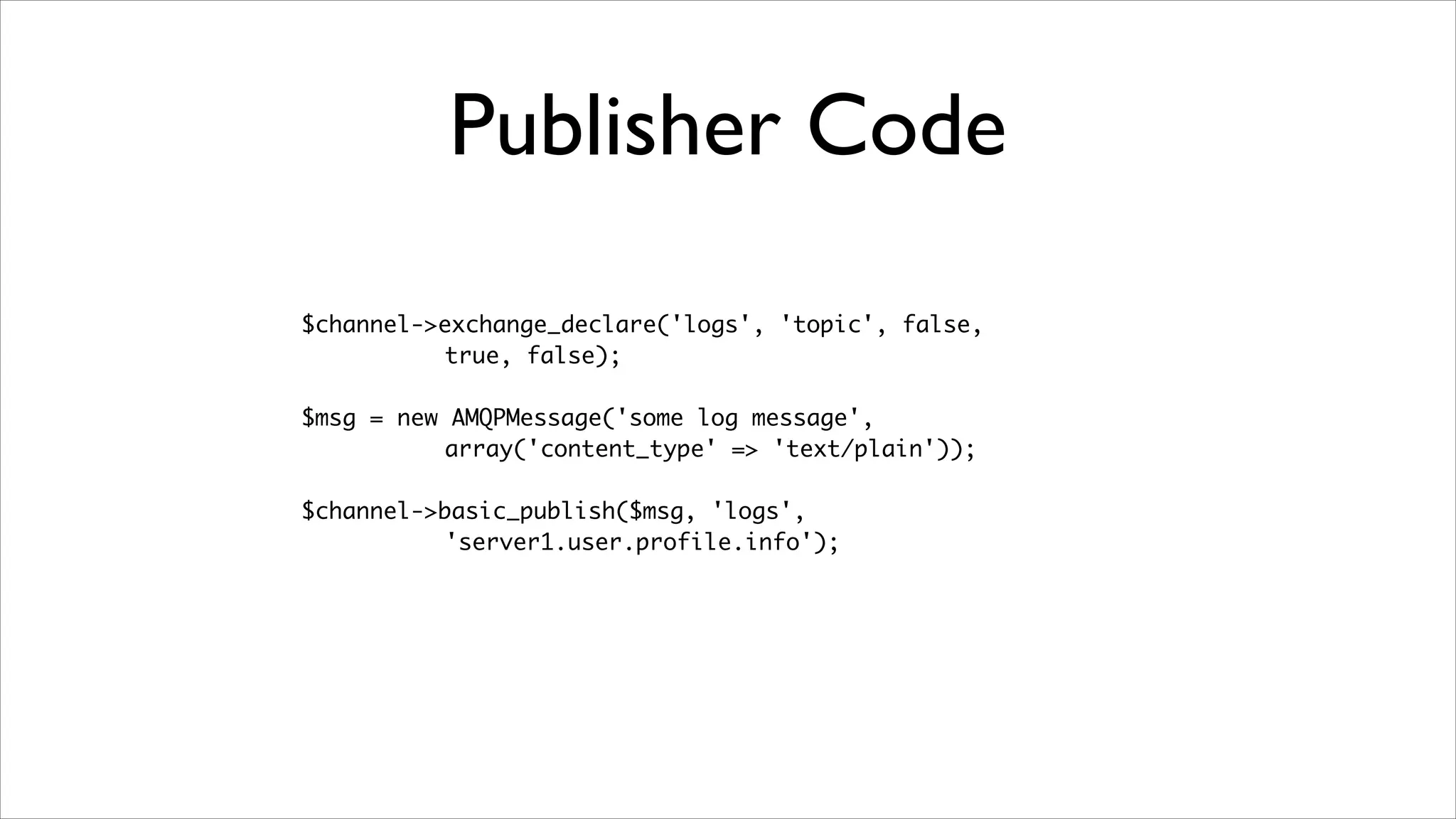 Publisher Code
$channel->exchange_declare('logs', 'topic', false, 	
true, false);	
!

$msg = new AMQPMessage('some log message',	
array('content_type' => 'text/plain'));	
!

$channel->basic_publish($msg, 'logs', 	
'server1.user.profile.info');

 