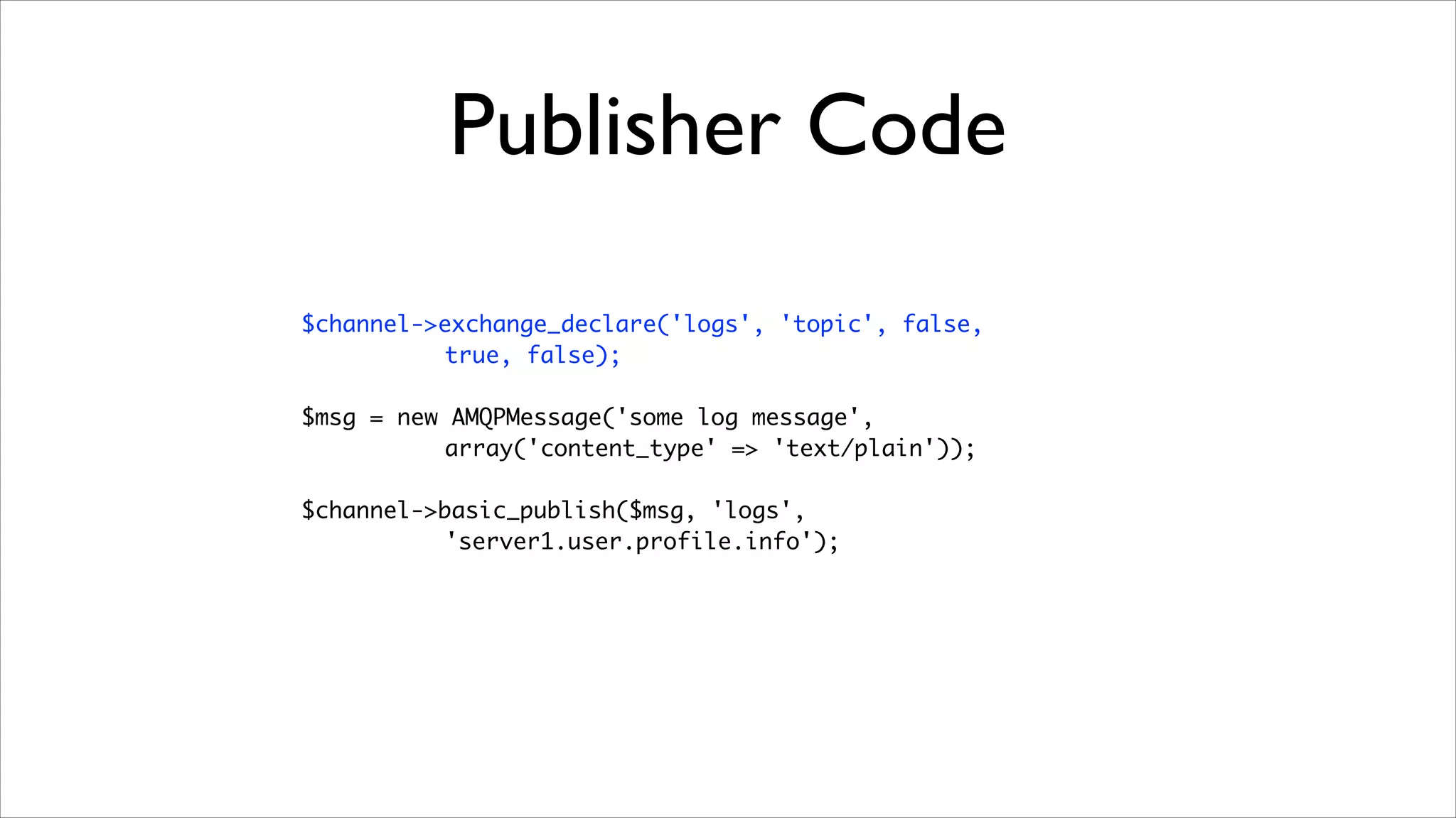 Publisher Code
$channel->exchange_declare('logs', 'topic', false, 	
true, false);	
!

$msg = new AMQPMessage('some log message',	
array('content_type' => 'text/plain'));	
!

$channel->basic_publish($msg, 'logs', 	
'server1.user.profile.info');

 