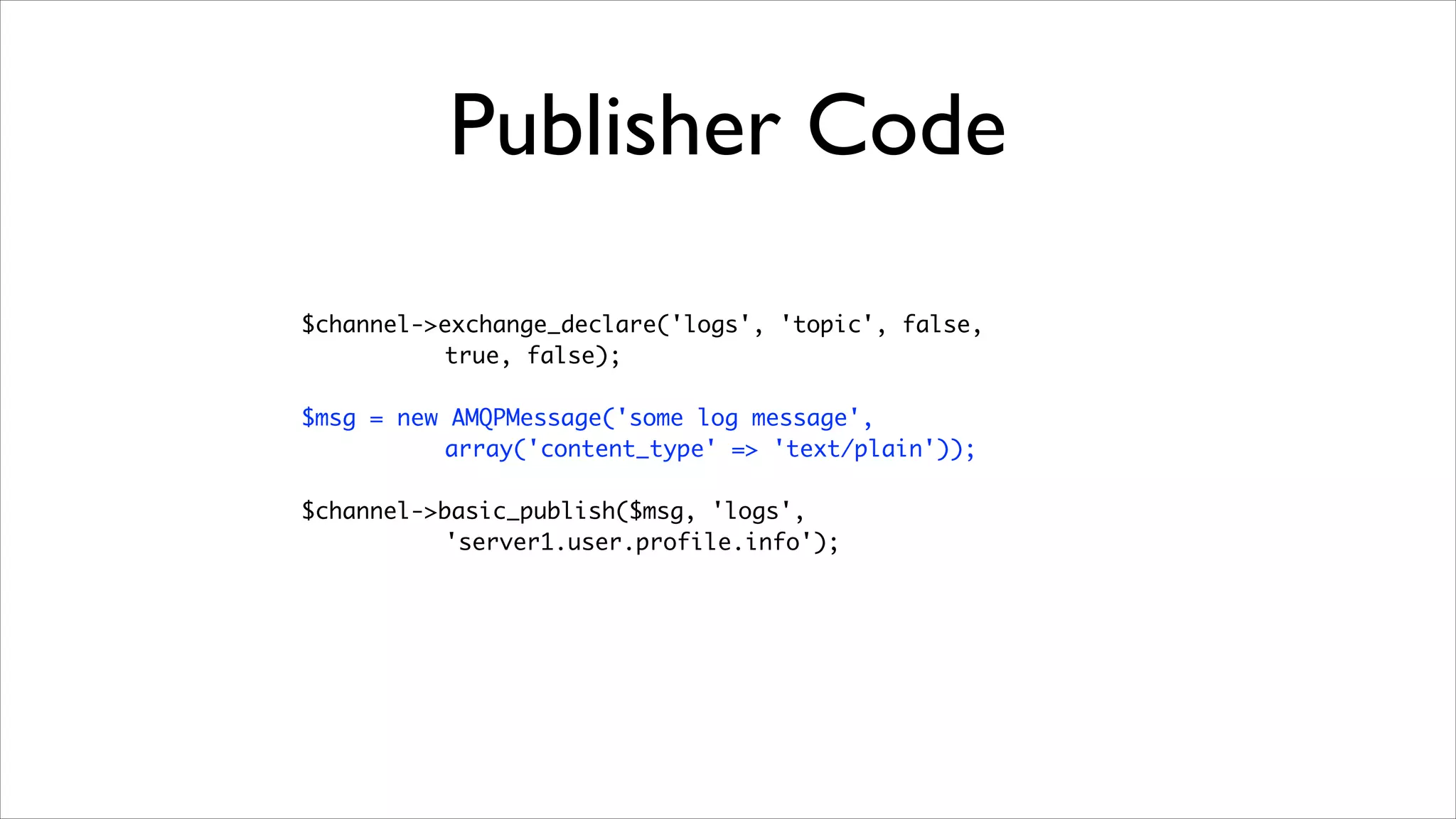 Publisher Code
$channel->exchange_declare('logs', 'topic', false, 	
true, false);	
!

$msg = new AMQPMessage('some log message',	
array('content_type' => 'text/plain'));	
!

$channel->basic_publish($msg, 'logs', 	
'server1.user.profile.info');

 