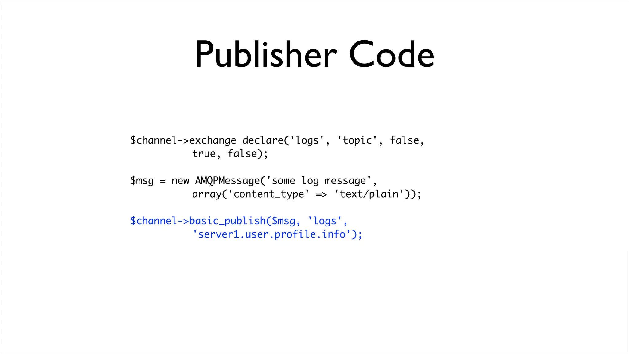 Publisher Code
$channel->exchange_declare('logs', 'topic', false, 	
true, false);	
!

$msg = new AMQPMessage('some log message',	
array('content_type' => 'text/plain'));	
!

$channel->basic_publish($msg, 'logs', 	
'server1.user.profile.info');

 