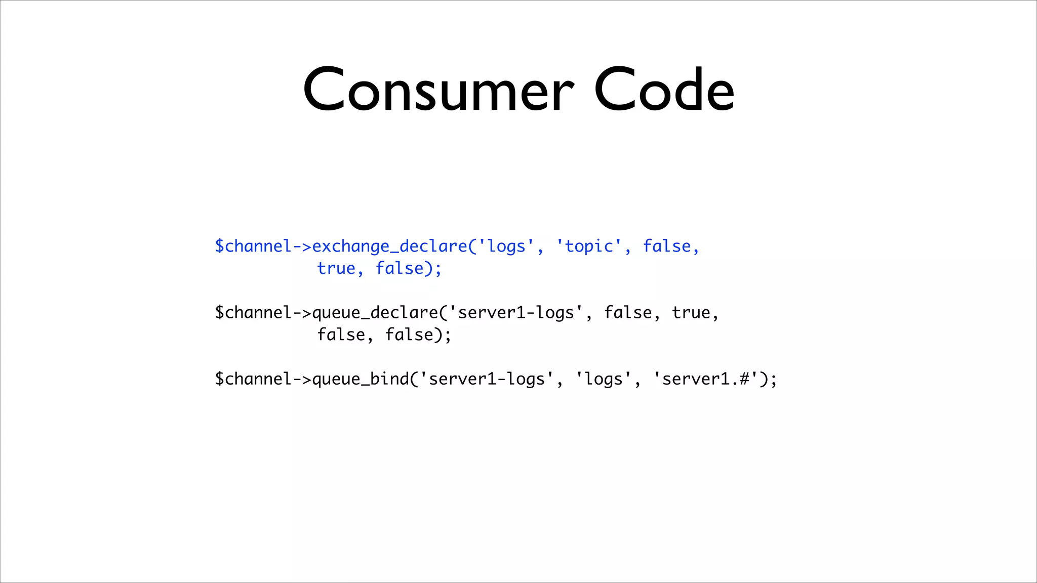 Consumer Code
$channel->exchange_declare('logs', 'topic', false, 	
true, false);	
!

$channel->queue_declare('server1-logs', false, true, 	
false, false);	
!

$channel->queue_bind('server1-logs', 'logs', 'server1.#');

 