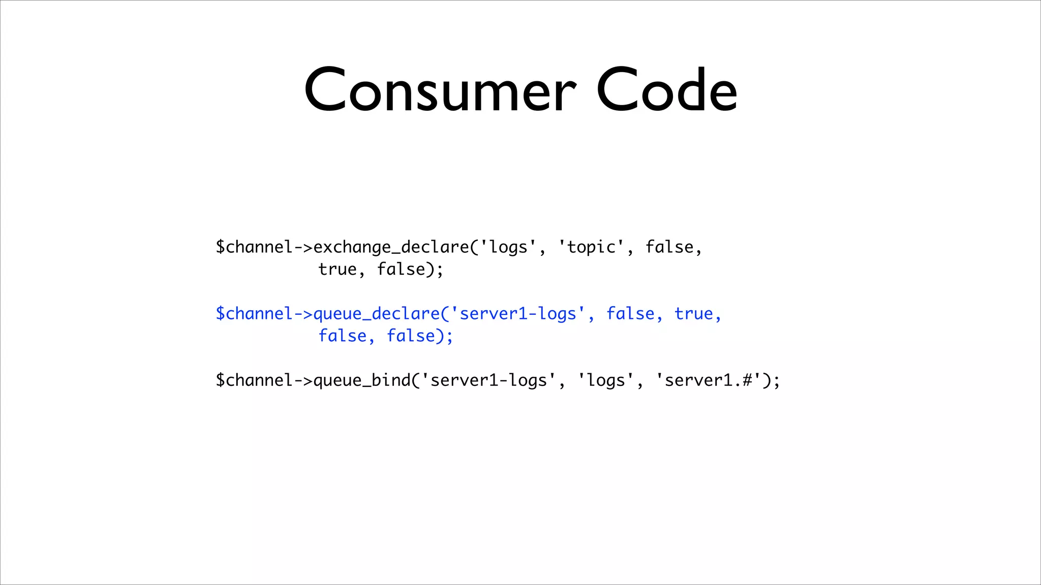 Consumer Code
$channel->exchange_declare('logs', 'topic', false, 	
true, false);	
!

$channel->queue_declare('server1-logs', false, true, 	
false, false);	
!

$channel->queue_bind('server1-logs', 'logs', 'server1.#');

 