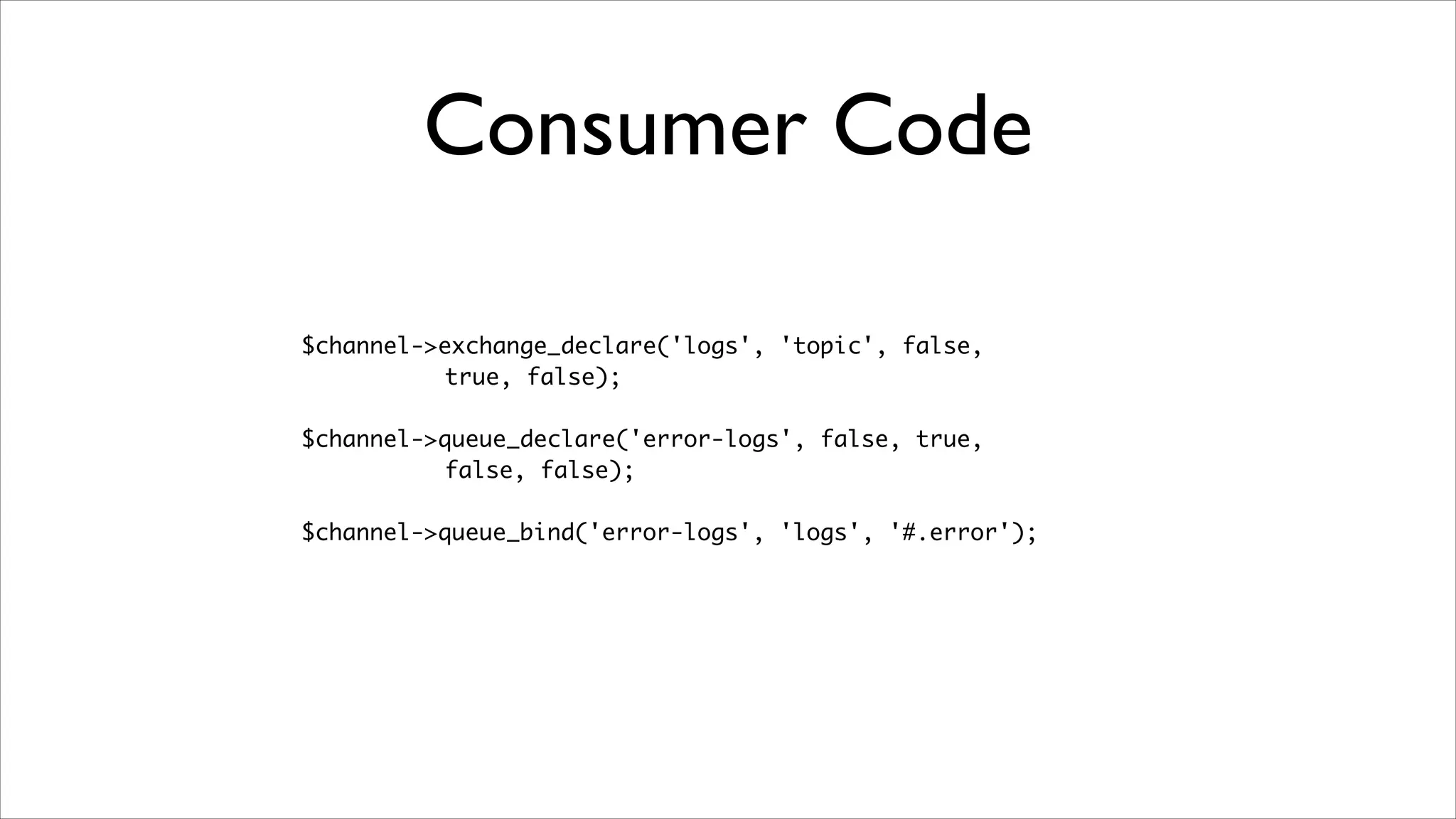 Consumer Code
$channel->exchange_declare('logs', 'topic', false, 	
true, false);	
!

$channel->queue_declare('error-logs', false, true, 	
false, false);	
!

$channel->queue_bind('error-logs', 'logs', '#.error');

 