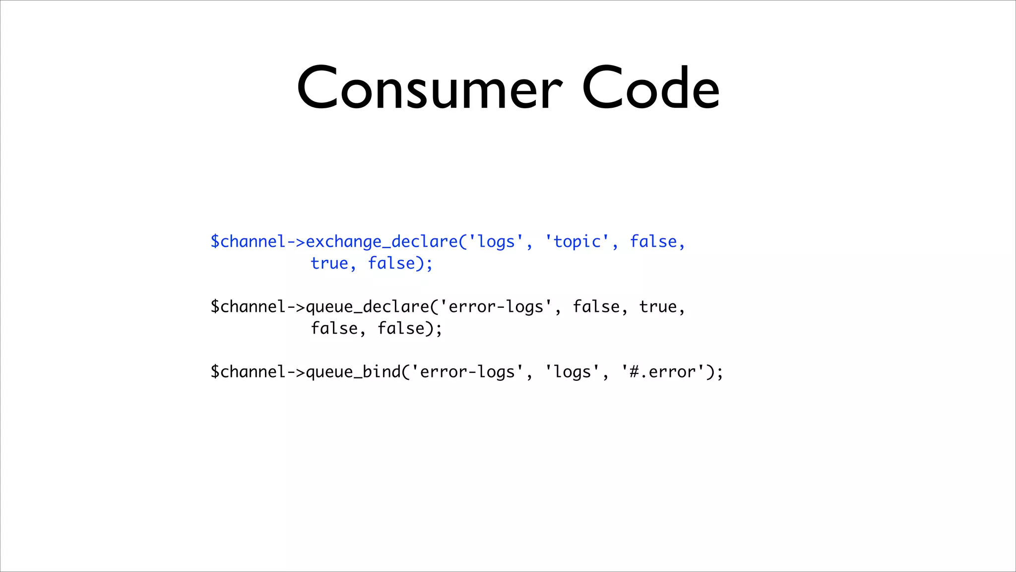 Consumer Code
$channel->exchange_declare('logs', 'topic', false, 	
true, false);	
!

$channel->queue_declare('error-logs', false, true, 	
false, false);	
!

$channel->queue_bind('error-logs', 'logs', '#.error');

 