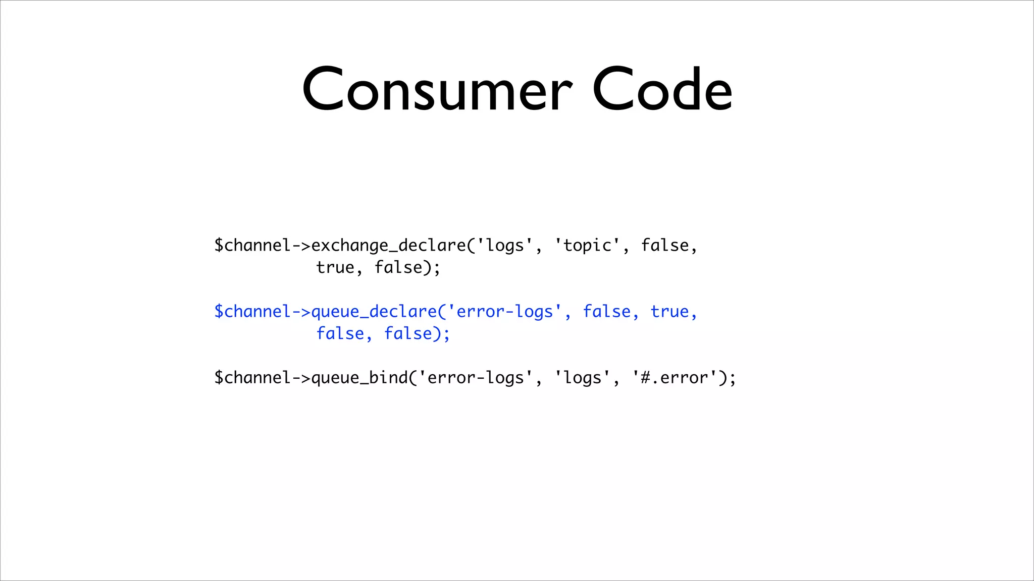 Consumer Code
$channel->exchange_declare('logs', 'topic', false, 	
true, false);	
!

$channel->queue_declare('error-logs', false, true, 	
false, false);	
!

$channel->queue_bind('error-logs', 'logs', '#.error');

 