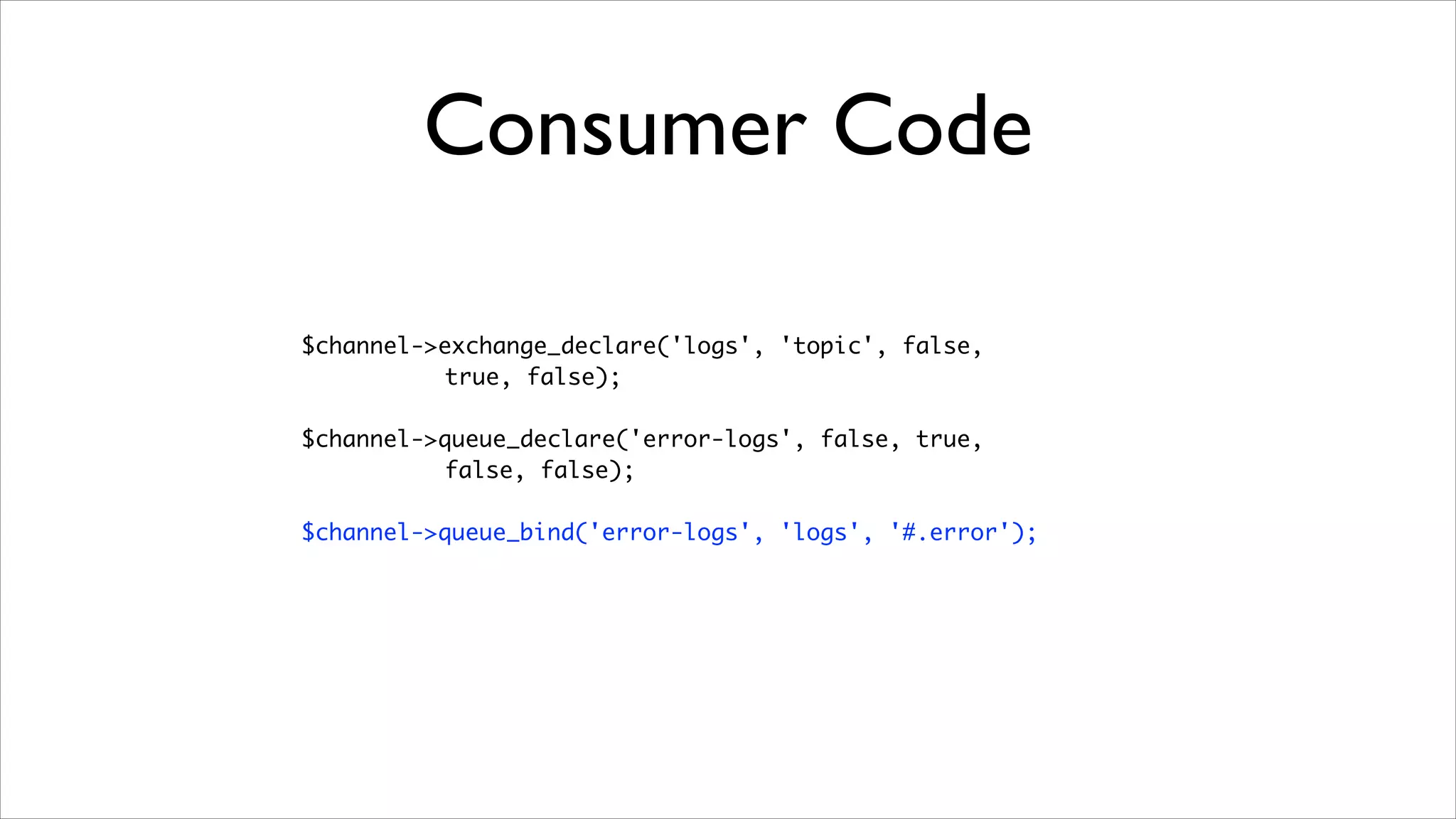 Consumer Code
$channel->exchange_declare('logs', 'topic', false, 	
true, false);	
!

$channel->queue_declare('error-logs', false, true, 	
false, false);	
!

$channel->queue_bind('error-logs', 'logs', '#.error');

 