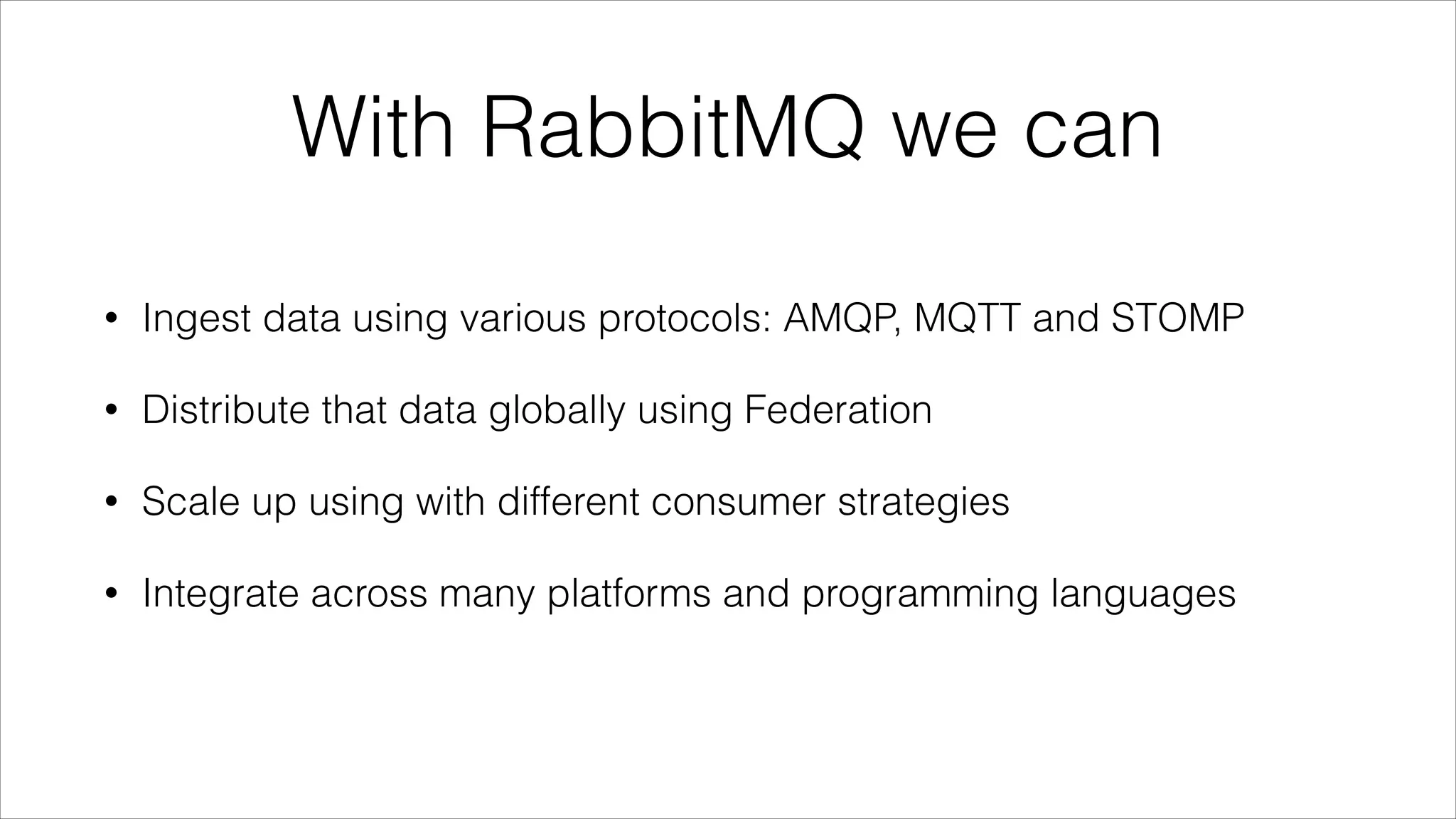 With RabbitMQ we can
•

Ingest data using various protocols: AMQP, MQTT and STOMP

•

Distribute that data globally using Federation

•

Scale up using with different consumer strategies

•

Integrate across many platforms and programming languages

 