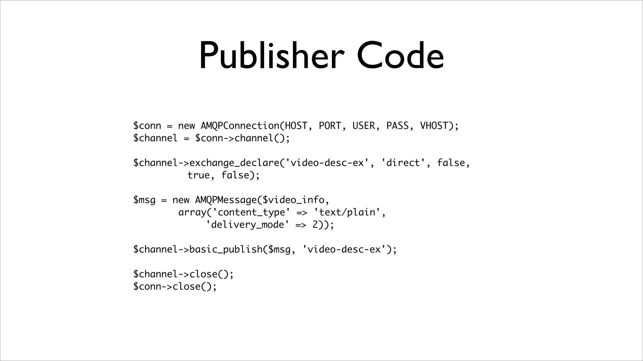 Publisher Code
$conn = new AMQPConnection(HOST, PORT, USER, PASS, VHOST);	
$channel = $conn->channel();	
!

$channel->exchange_declare('video-desc-ex', 'direct', false, 	
true, false);	
!

$msg = new AMQPMessage($video_info, 	
array('content_type' => 'text/plain',
'delivery_mode' => 2));	
!

$channel->basic_publish($msg, 'video-desc-ex');	
!

$channel->close();	
$conn->close();

	

 