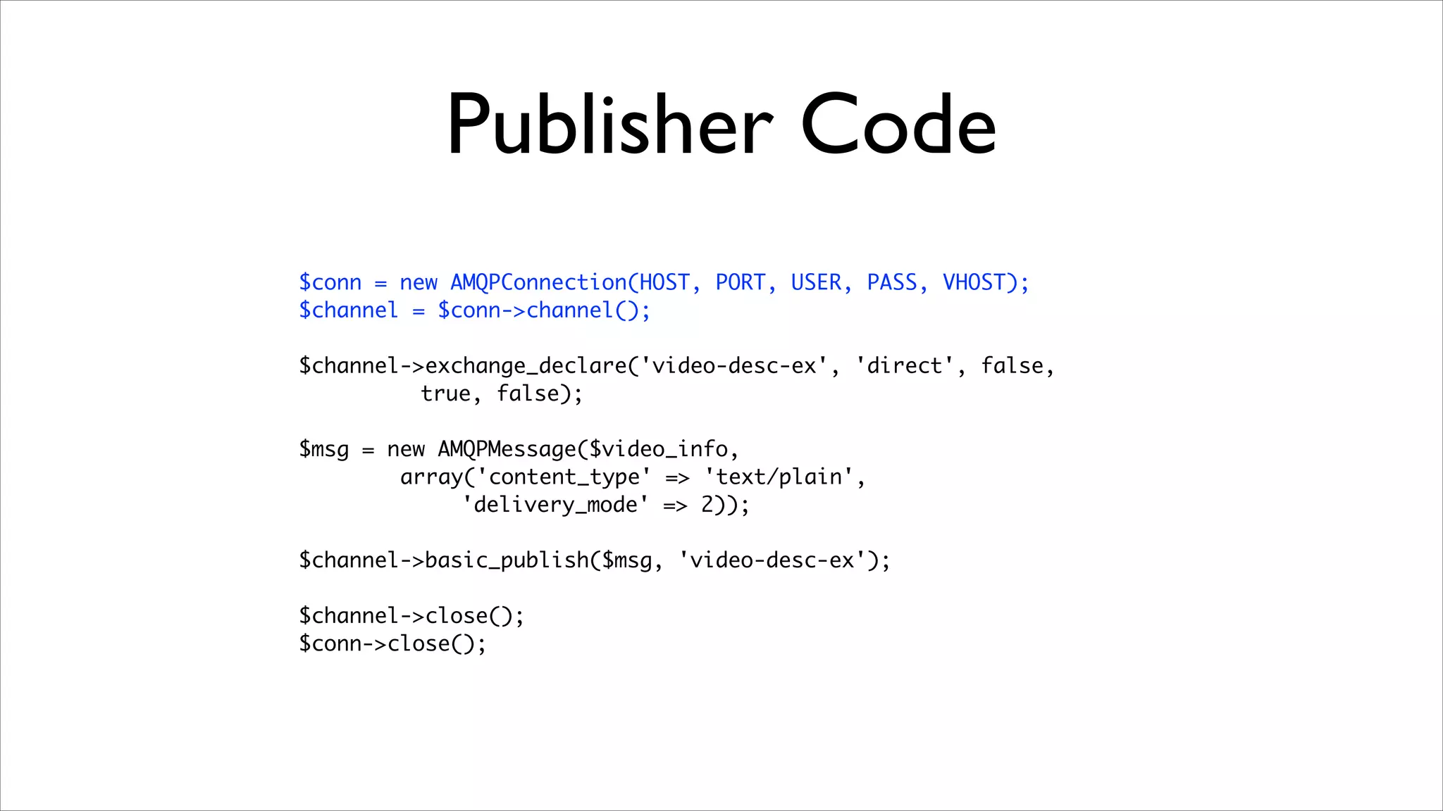 Publisher Code
$conn = new AMQPConnection(HOST, PORT, USER, PASS, VHOST);	
$channel = $conn->channel();	
!

$channel->exchange_declare('video-desc-ex', 'direct', false, 	
true, false);	
!

$msg = new AMQPMessage($video_info, 	
array('content_type' => 'text/plain',
'delivery_mode' => 2));	
!

$channel->basic_publish($msg, 'video-desc-ex');	
!

$channel->close();	
$conn->close();

	

 