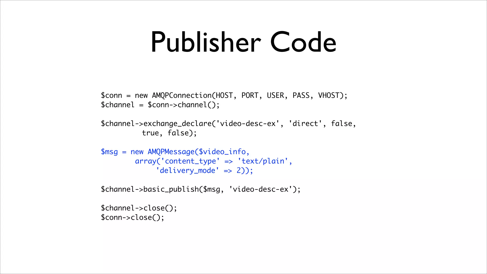 Publisher Code
$conn = new AMQPConnection(HOST, PORT, USER, PASS, VHOST);	
$channel = $conn->channel();	
!

$channel->exchange_declare('video-desc-ex', 'direct', false, 	
true, false);	
!

$msg = new AMQPMessage($video_info, 	
array('content_type' => 'text/plain',
'delivery_mode' => 2));	
!

$channel->basic_publish($msg, 'video-desc-ex');	
!

$channel->close();	
$conn->close();

	

 