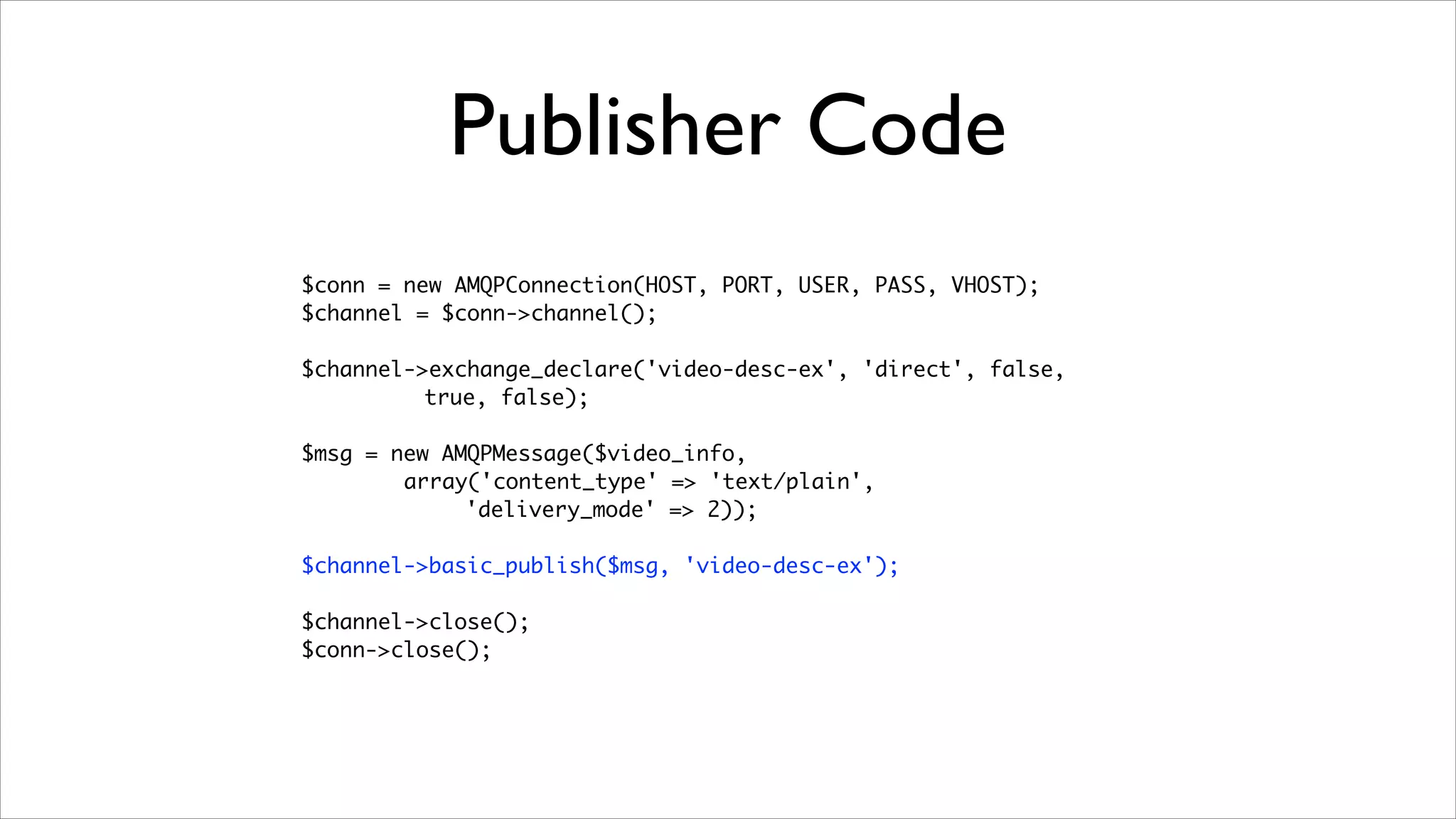 Publisher Code
$conn = new AMQPConnection(HOST, PORT, USER, PASS, VHOST);	
$channel = $conn->channel();	
!

$channel->exchange_declare('video-desc-ex', 'direct', false, 	
true, false);	
!

$msg = new AMQPMessage($video_info, 	
array('content_type' => 'text/plain',
'delivery_mode' => 2));	
!

$channel->basic_publish($msg, 'video-desc-ex');	
!

$channel->close();	
$conn->close();

	

 