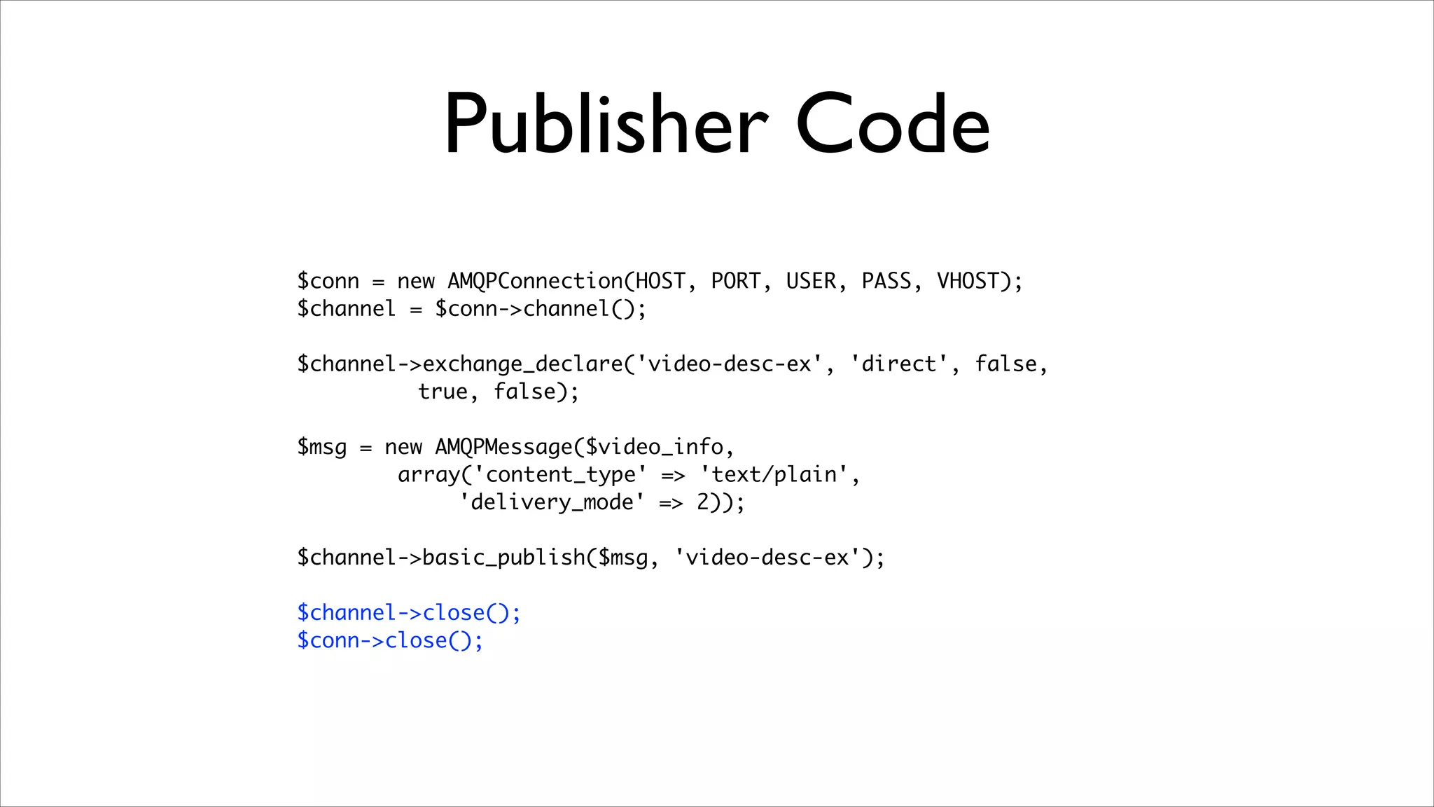 Publisher Code
$conn = new AMQPConnection(HOST, PORT, USER, PASS, VHOST);	
$channel = $conn->channel();	
!

$channel->exchange_declare('video-desc-ex', 'direct', false, 	
true, false);	
!

$msg = new AMQPMessage($video_info, 	
array('content_type' => 'text/plain',
'delivery_mode' => 2));	
!

$channel->basic_publish($msg, 'video-desc-ex');	
!

$channel->close();	
$conn->close();

	

 