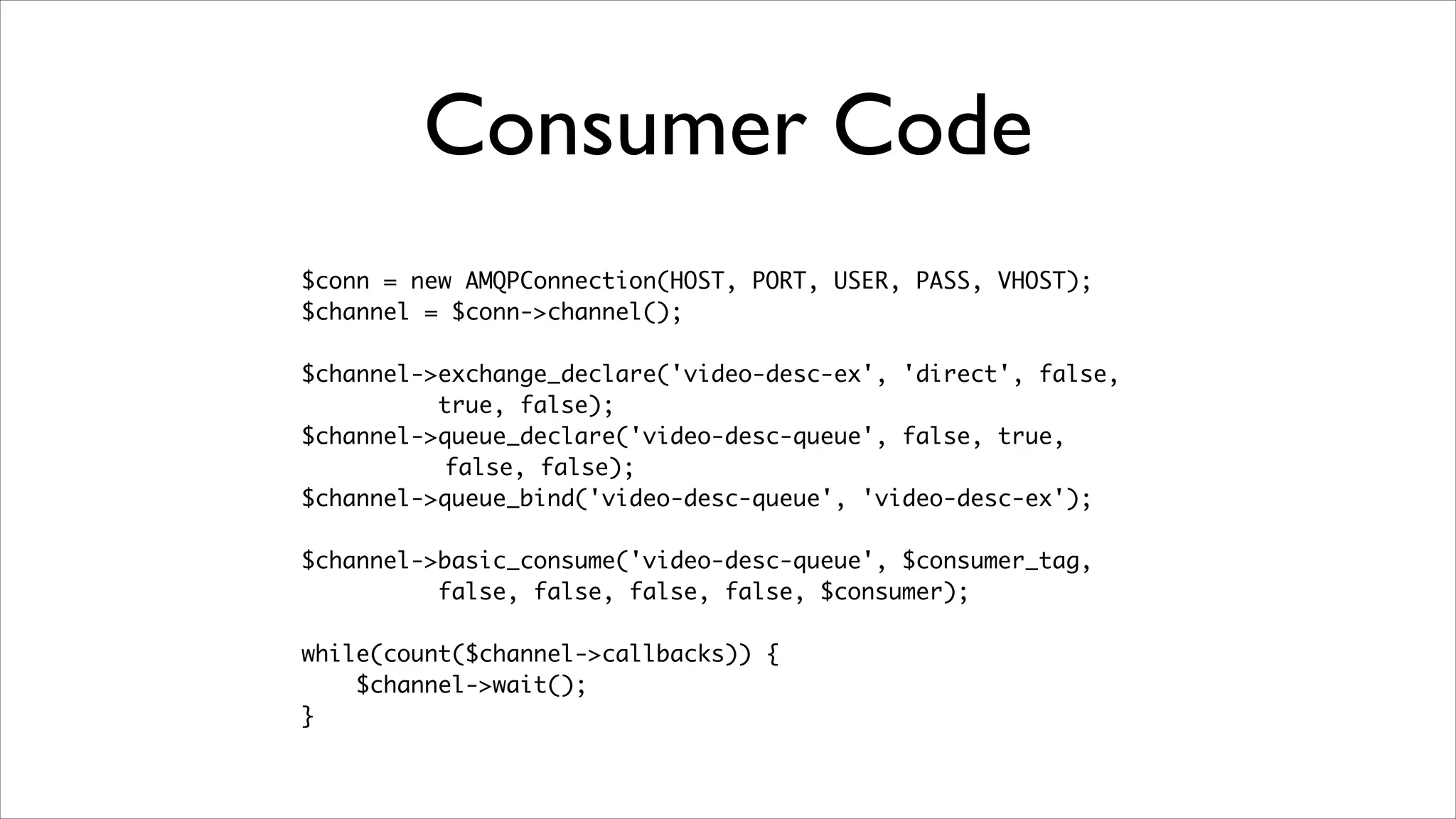 Consumer Code
$conn = new AMQPConnection(HOST, PORT, USER, PASS, VHOST);	
$channel = $conn->channel();	
!

$channel->exchange_declare('video-desc-ex', 'direct', false,	
true, false);	
$channel->queue_declare('video-desc-queue', false, true,	
false, false);	
$channel->queue_bind('video-desc-queue', 'video-desc-ex');	
!

$channel->basic_consume('video-desc-queue', $consumer_tag, 	
false, false, false, false, $consumer);	
!

while(count($channel->callbacks)) {	
$channel->wait();	
}

 