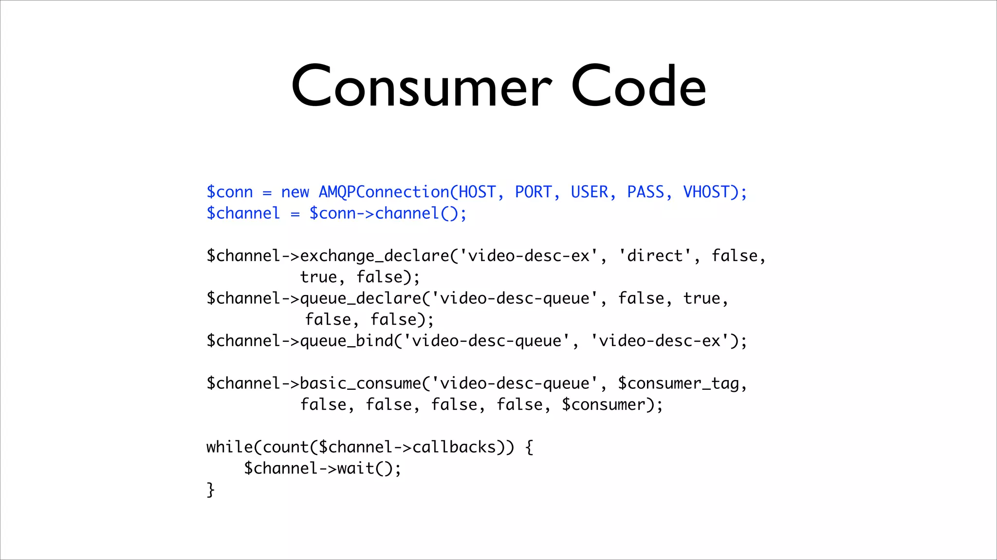 Consumer Code
$conn = new AMQPConnection(HOST, PORT, USER, PASS, VHOST);	
$channel = $conn->channel();	
!

$channel->exchange_declare('video-desc-ex', 'direct', false,	
true, false);	
$channel->queue_declare('video-desc-queue', false, true,	
false, false);	
$channel->queue_bind('video-desc-queue', 'video-desc-ex');	
!

$channel->basic_consume('video-desc-queue', $consumer_tag, 	
false, false, false, false, $consumer);	
!

while(count($channel->callbacks)) {	
$channel->wait();	
}

 