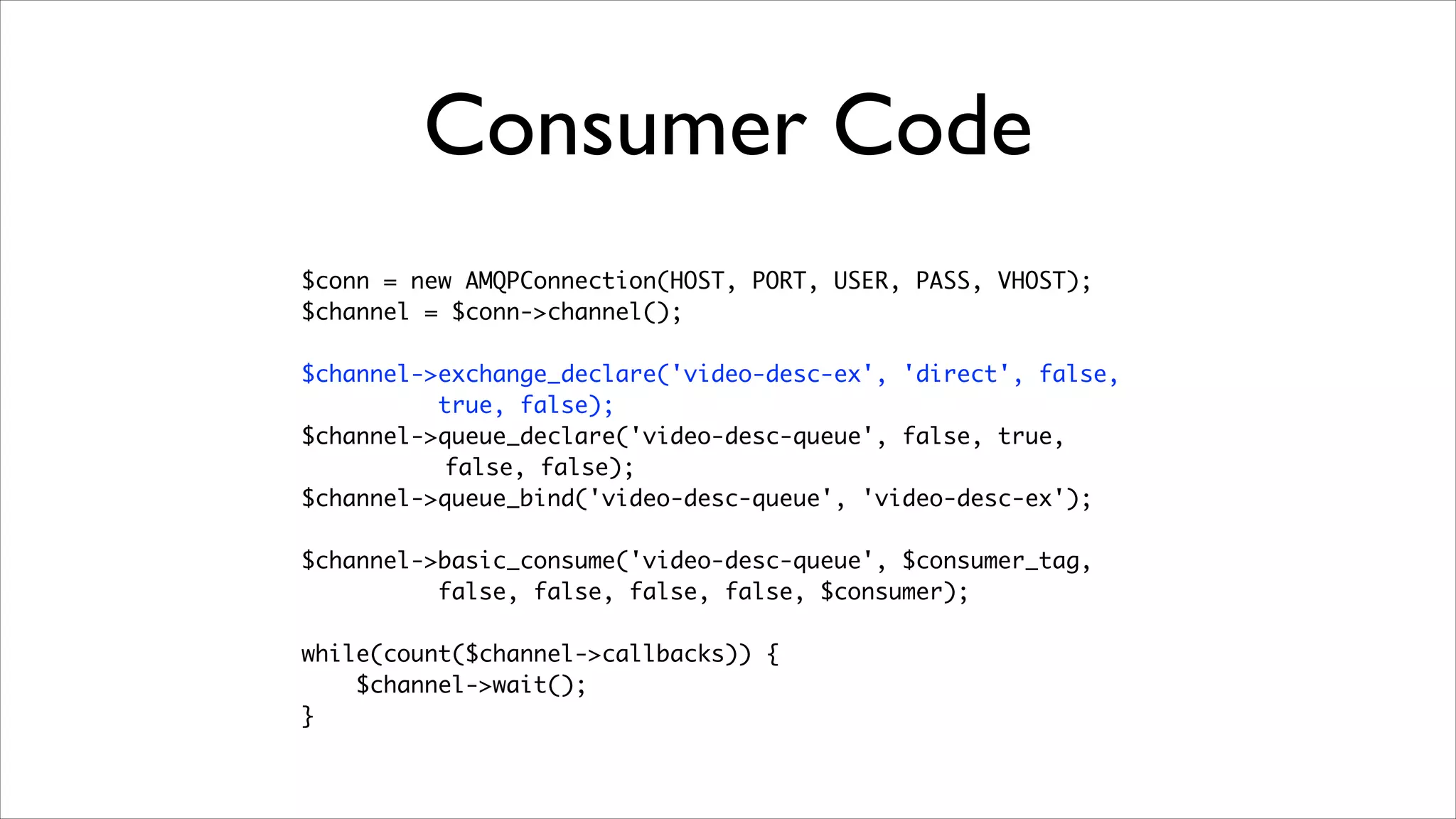 Consumer Code
$conn = new AMQPConnection(HOST, PORT, USER, PASS, VHOST);	
$channel = $conn->channel();	
!

$channel->exchange_declare('video-desc-ex', 'direct', false,	
true, false);	
$channel->queue_declare('video-desc-queue', false, true,	
false, false);	
$channel->queue_bind('video-desc-queue', 'video-desc-ex');	
!

$channel->basic_consume('video-desc-queue', $consumer_tag, 	
false, false, false, false, $consumer);	
!

while(count($channel->callbacks)) {	
$channel->wait();	
}

 