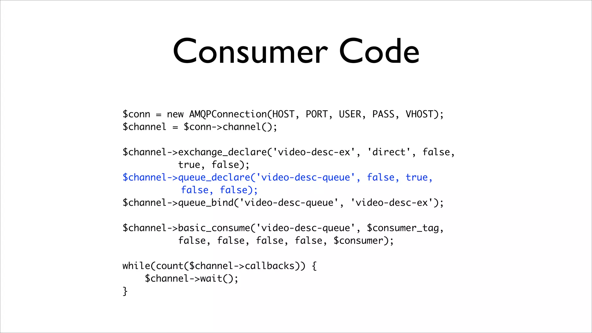Consumer Code
$conn = new AMQPConnection(HOST, PORT, USER, PASS, VHOST);	
$channel = $conn->channel();	
!

$channel->exchange_declare('video-desc-ex', 'direct', false,	
true, false);	
$channel->queue_declare('video-desc-queue', false, true,	
false, false);	
$channel->queue_bind('video-desc-queue', 'video-desc-ex');	
!

$channel->basic_consume('video-desc-queue', $consumer_tag, 	
false, false, false, false, $consumer);	
!

while(count($channel->callbacks)) {	
$channel->wait();	
}

 