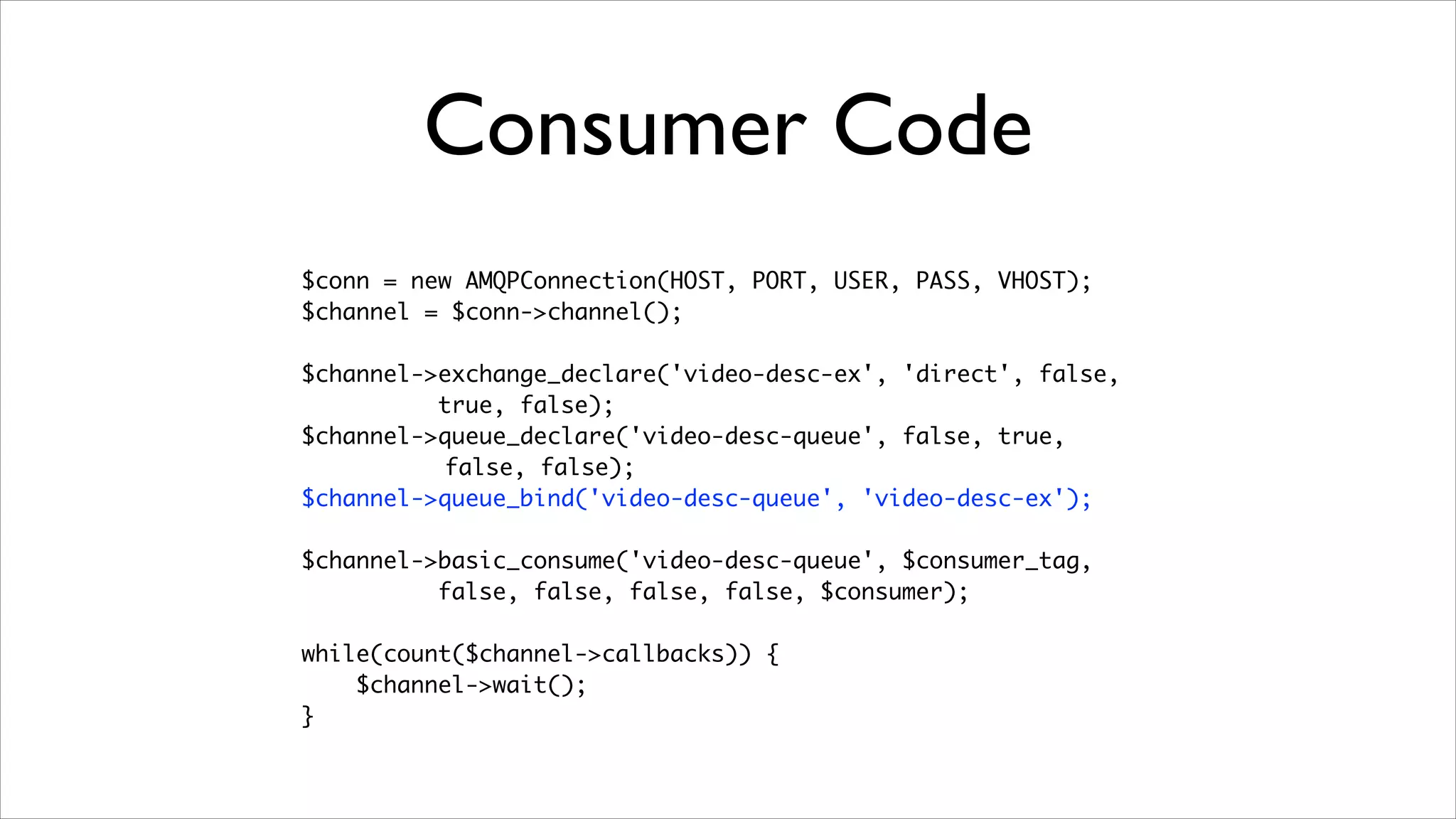Consumer Code
$conn = new AMQPConnection(HOST, PORT, USER, PASS, VHOST);	
$channel = $conn->channel();	
!

$channel->exchange_declare('video-desc-ex', 'direct', false,	
true, false);	
$channel->queue_declare('video-desc-queue', false, true,	
false, false);	
$channel->queue_bind('video-desc-queue', 'video-desc-ex');	
!

$channel->basic_consume('video-desc-queue', $consumer_tag, 	
false, false, false, false, $consumer);	
!

while(count($channel->callbacks)) {	
$channel->wait();	
}

 