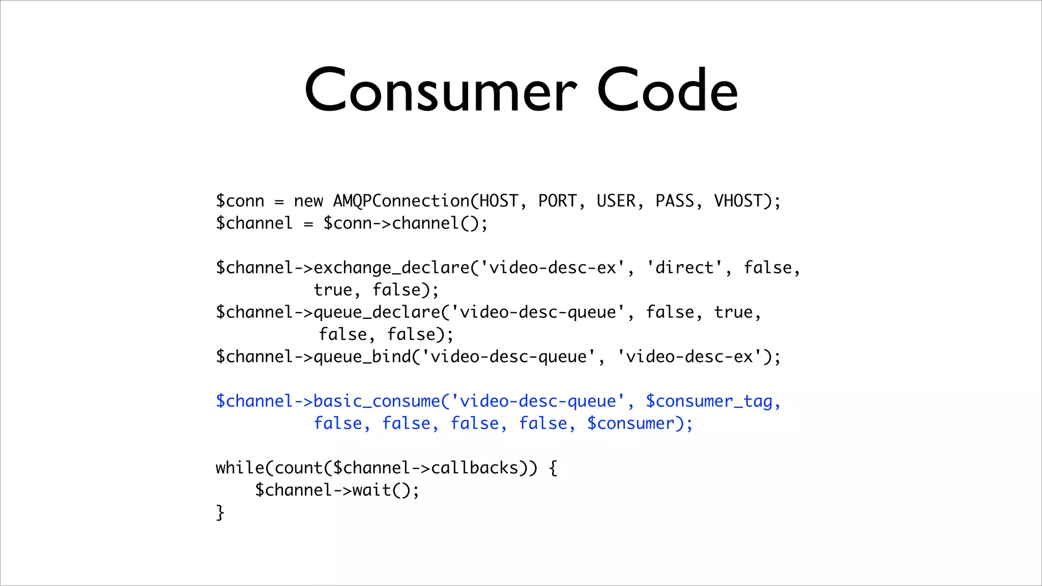 Consumer Code
$conn = new AMQPConnection(HOST, PORT, USER, PASS, VHOST);	
$channel = $conn->channel();	
!

$channel->exchange_declare('video-desc-ex', 'direct', false,	
true, false);	
$channel->queue_declare('video-desc-queue', false, true,	
false, false);	
$channel->queue_bind('video-desc-queue', 'video-desc-ex');	
!

$channel->basic_consume('video-desc-queue', $consumer_tag, 	
false, false, false, false, $consumer);	
!

while(count($channel->callbacks)) {	
$channel->wait();	
}

 