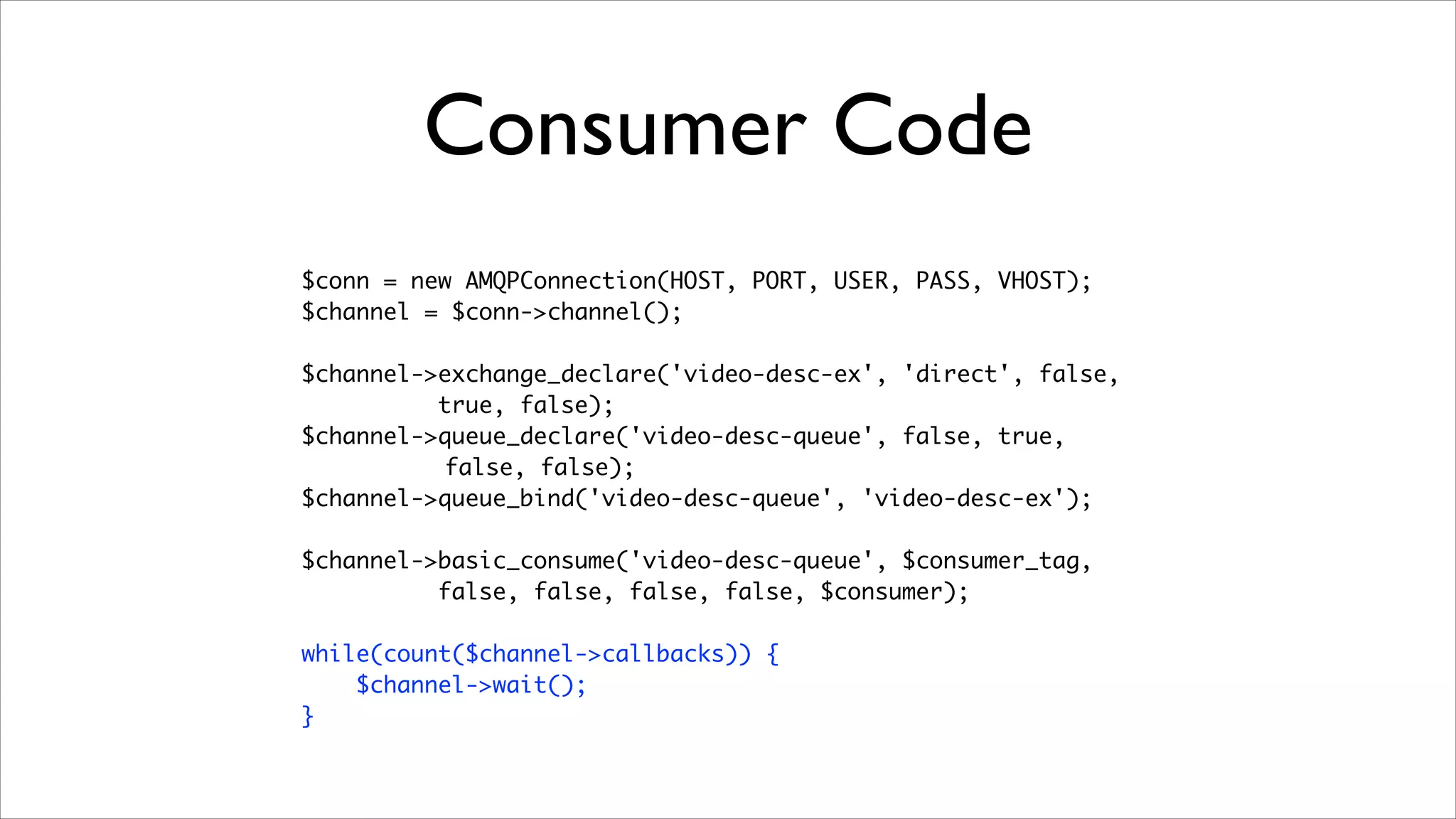Consumer Code
$conn = new AMQPConnection(HOST, PORT, USER, PASS, VHOST);	
$channel = $conn->channel();	
!

$channel->exchange_declare('video-desc-ex', 'direct', false,	
true, false);	
$channel->queue_declare('video-desc-queue', false, true,	
false, false);	
$channel->queue_bind('video-desc-queue', 'video-desc-ex');	
!

$channel->basic_consume('video-desc-queue', $consumer_tag, 	
false, false, false, false, $consumer);	
!

while(count($channel->callbacks)) {	
$channel->wait();	
}

 