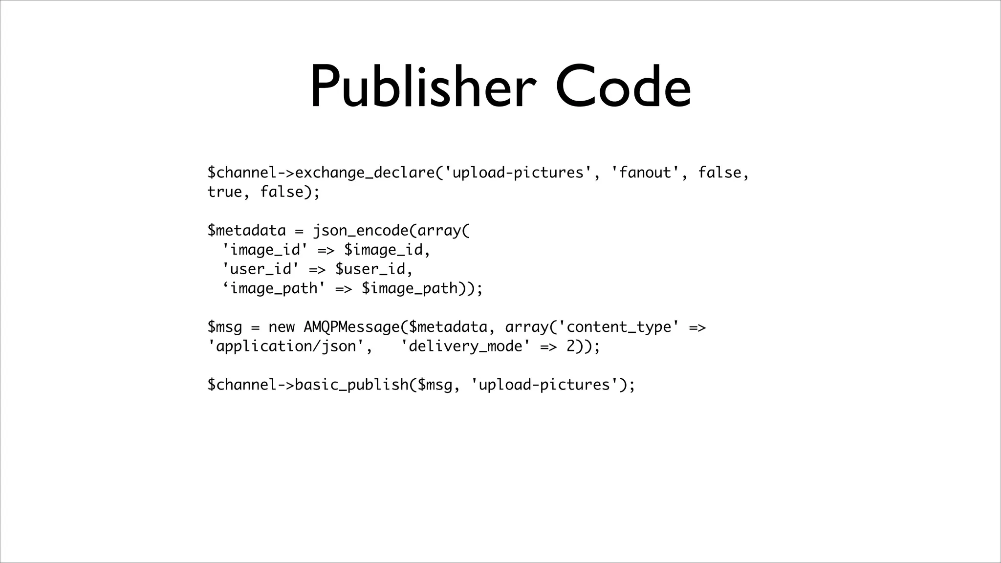 Publisher Code
$channel->exchange_declare('upload-pictures', 'fanout', false,
true, false);	
!

$metadata = json_encode(array(	
'image_id' => $image_id,	
'user_id' => $user_id,	
‘image_path' => $image_path));	
!

$msg = new AMQPMessage($metadata, array('content_type' =>
'application/json',
'delivery_mode' => 2));	
!

$channel->basic_publish($msg, 'upload-pictures');

 
