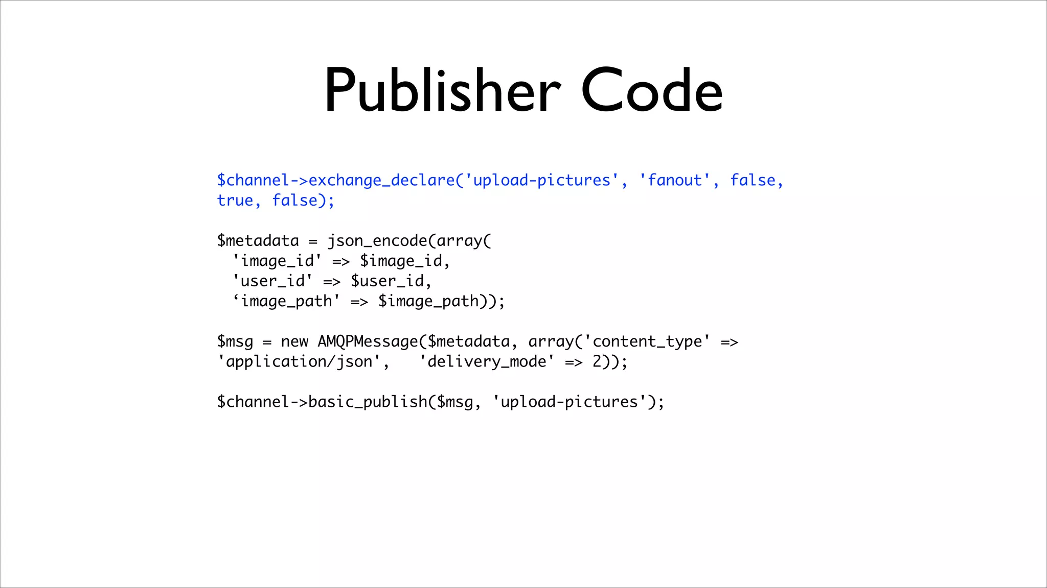 Publisher Code
$channel->exchange_declare('upload-pictures', 'fanout', false,
true, false);	
!

$metadata = json_encode(array(	
'image_id' => $image_id,	
'user_id' => $user_id,	
‘image_path' => $image_path));	
!

$msg = new AMQPMessage($metadata, array('content_type' =>
'application/json',
'delivery_mode' => 2));	
!

$channel->basic_publish($msg, 'upload-pictures');

 