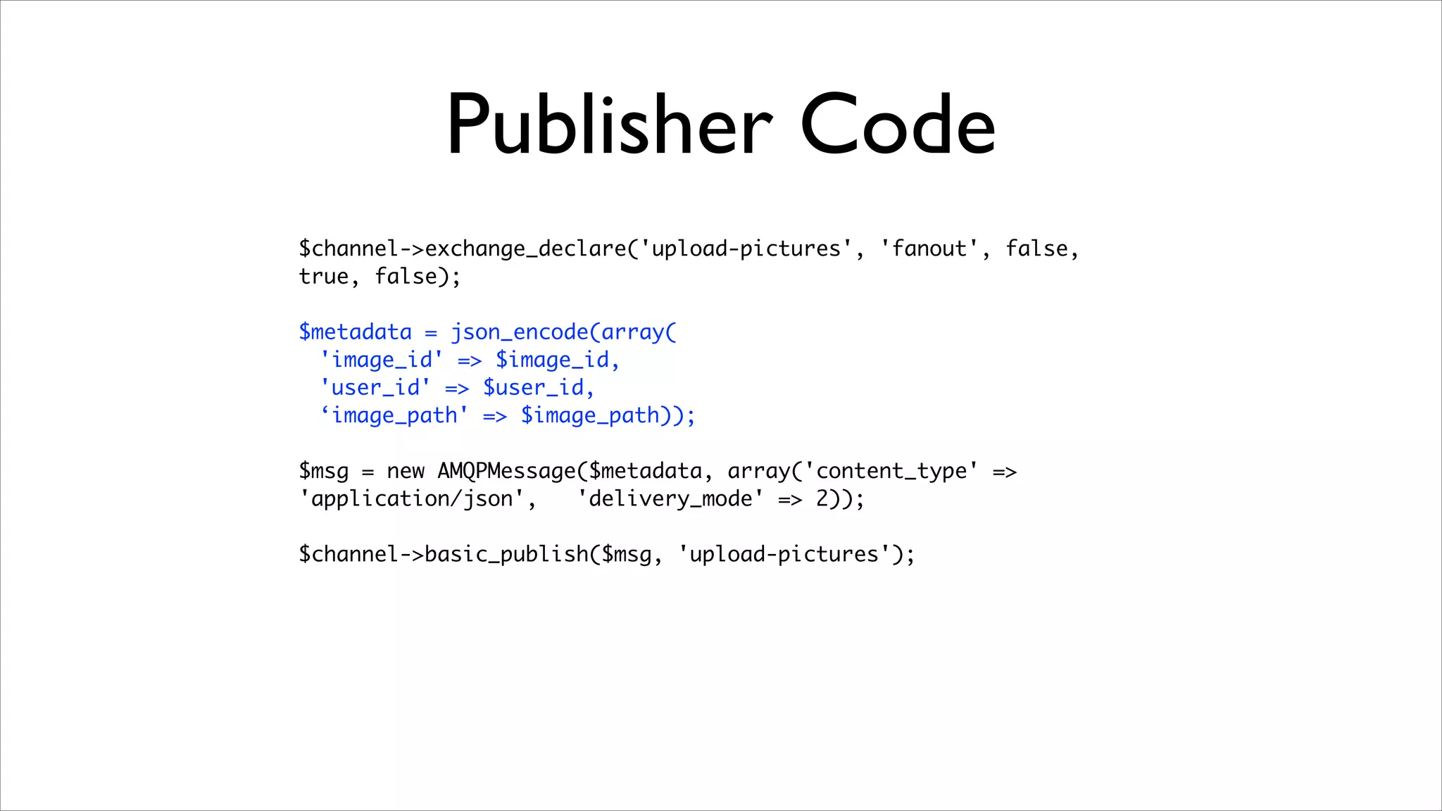 Publisher Code
$channel->exchange_declare('upload-pictures', 'fanout', false,
true, false);	
!

$metadata = json_encode(array(	
'image_id' => $image_id,	
'user_id' => $user_id,	
‘image_path' => $image_path));	
!

$msg = new AMQPMessage($metadata, array('content_type' =>
'application/json',
'delivery_mode' => 2));	
!

$channel->basic_publish($msg, 'upload-pictures');

 