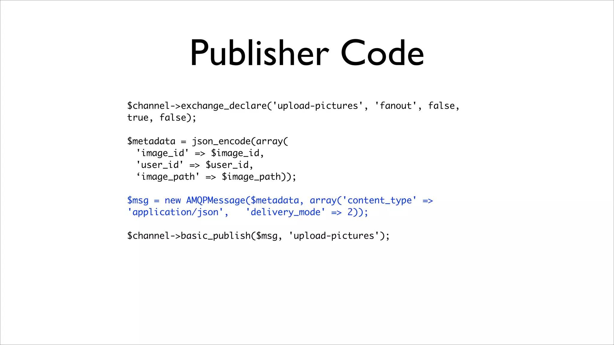Publisher Code
$channel->exchange_declare('upload-pictures', 'fanout', false,
true, false);	
!

$metadata = json_encode(array(	
'image_id' => $image_id,	
'user_id' => $user_id,	
‘image_path' => $image_path));	
!

$msg = new AMQPMessage($metadata, array('content_type' =>
'application/json',
'delivery_mode' => 2));	
!

$channel->basic_publish($msg, 'upload-pictures');

 