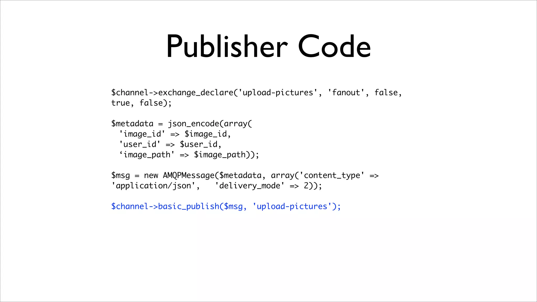 Publisher Code
$channel->exchange_declare('upload-pictures', 'fanout', false,
true, false);	
!

$metadata = json_encode(array(	
'image_id' => $image_id,	
'user_id' => $user_id,	
‘image_path' => $image_path));	
!

$msg = new AMQPMessage($metadata, array('content_type' =>
'application/json',
'delivery_mode' => 2));	
!

$channel->basic_publish($msg, 'upload-pictures');

 
