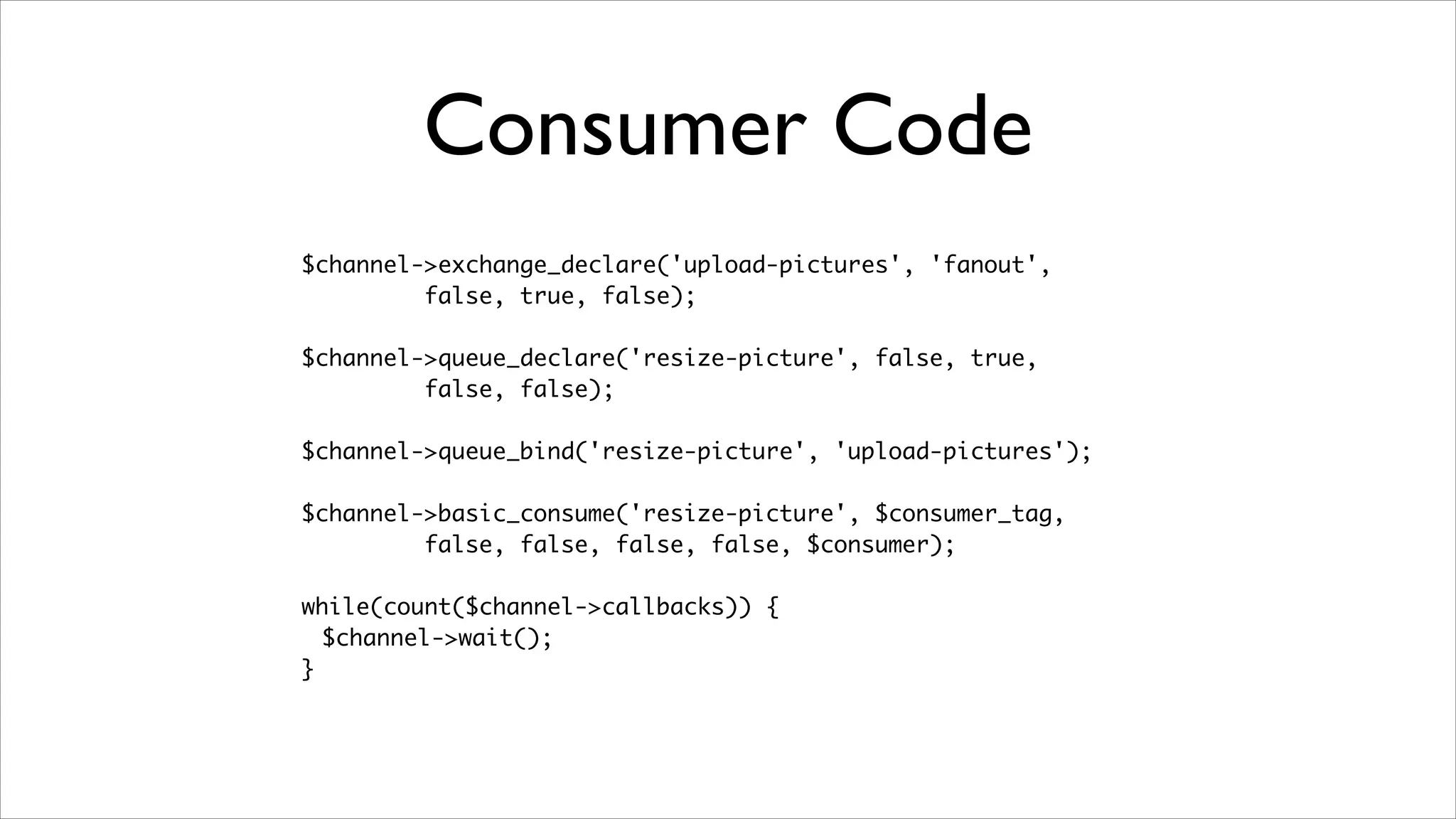 Consumer Code
$channel->exchange_declare('upload-pictures', 'fanout', 	
false, true, false);	
!

$channel->queue_declare('resize-picture', false, true, 	
false, false);	
!

$channel->queue_bind('resize-picture', 'upload-pictures');	
!

$channel->basic_consume('resize-picture', $consumer_tag, 	
false, false, false, false, $consumer);	
!

while(count($channel->callbacks)) {	
$channel->wait();	
}

 