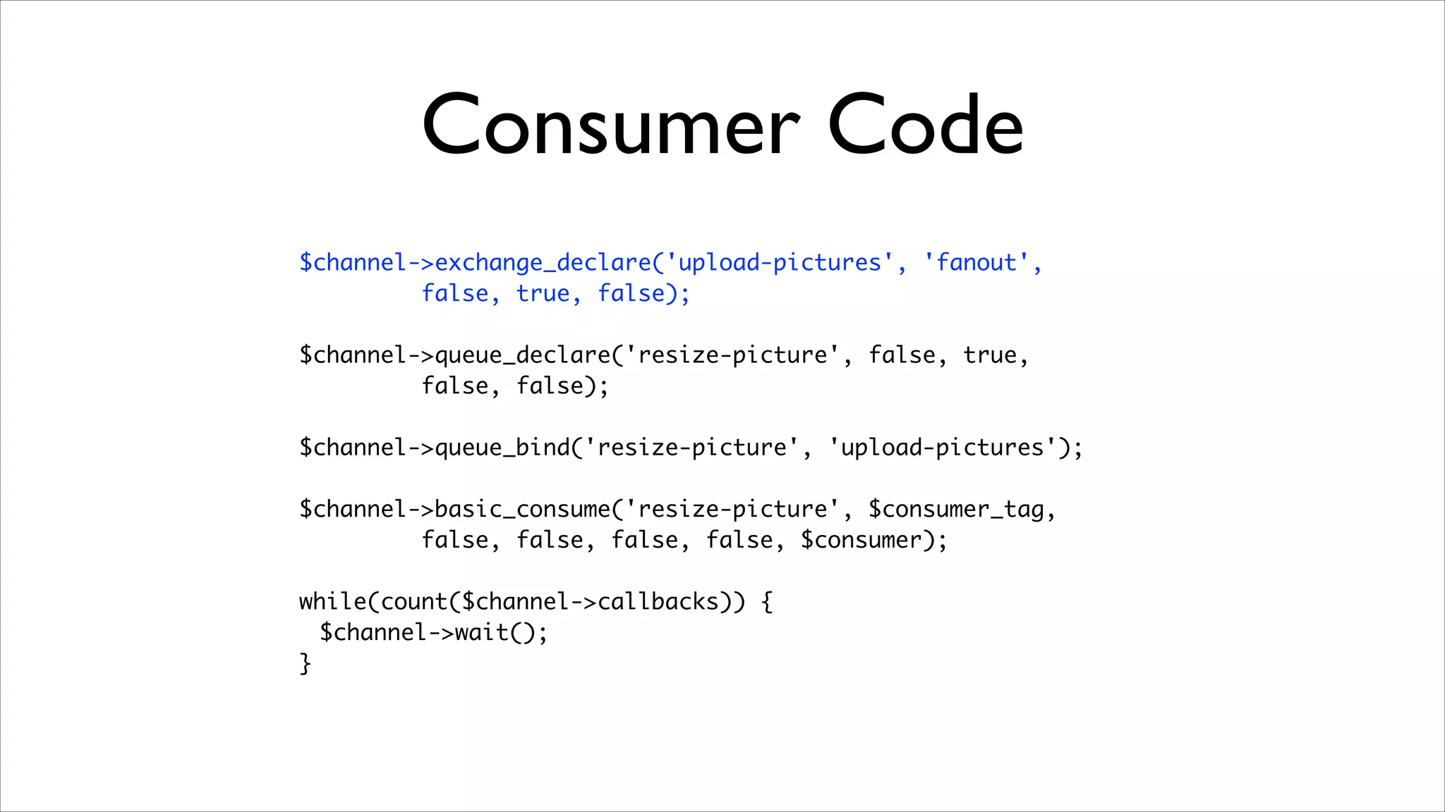 Consumer Code
$channel->exchange_declare('upload-pictures', 'fanout', 	
false, true, false);	
!

$channel->queue_declare('resize-picture', false, true, 	
false, false);	
!

$channel->queue_bind('resize-picture', 'upload-pictures');	
!

$channel->basic_consume('resize-picture', $consumer_tag, 	
false, false, false, false, $consumer);	
!

while(count($channel->callbacks)) {	
$channel->wait();	
}

 