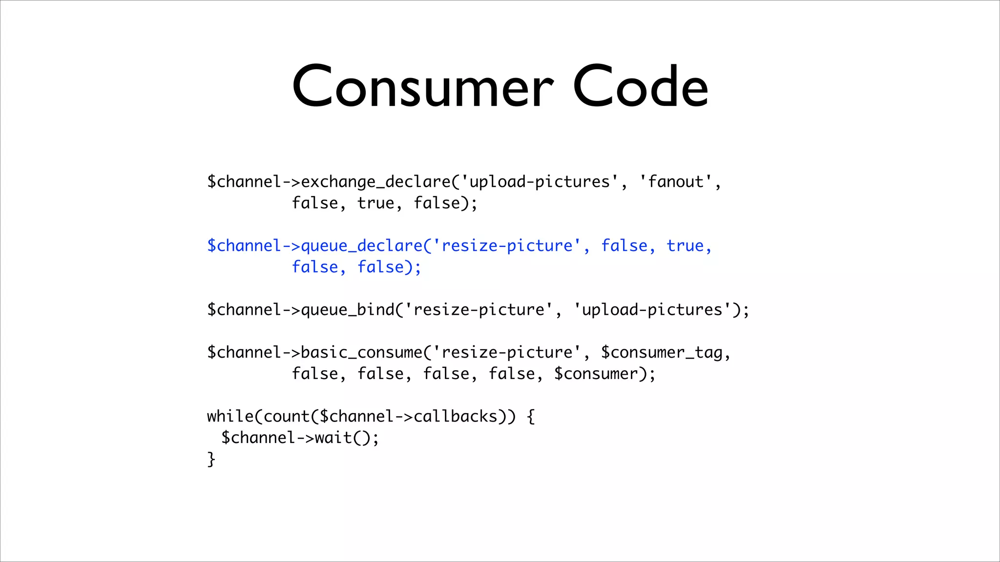 Consumer Code
$channel->exchange_declare('upload-pictures', 'fanout', 	
false, true, false);	
!

$channel->queue_declare('resize-picture', false, true, 	
false, false);	
!

$channel->queue_bind('resize-picture', 'upload-pictures');	
!

$channel->basic_consume('resize-picture', $consumer_tag, 	
false, false, false, false, $consumer);	
!

while(count($channel->callbacks)) {	
$channel->wait();	
}

 